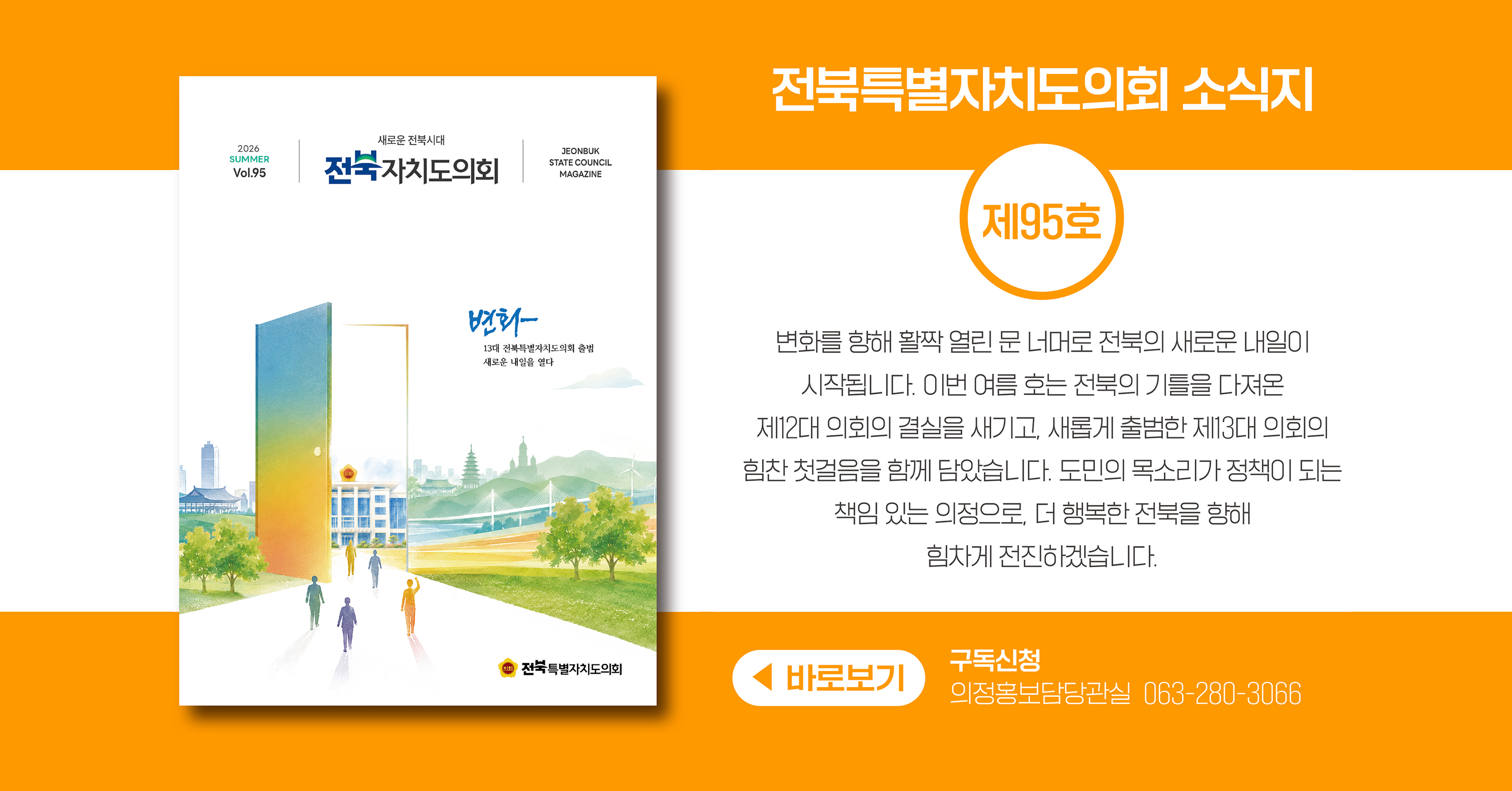 전북특별자치도의회 소식지 제95호 입니다.
여름 호의 표지는 전북의 기틀을 다져온 제12대 의회의 결실을 새기고, 새롭게 출범한 제13대 의회의 힘찬 첫걸음을 함께 담은 그림입니다.
변화를 향해 활짝 열린 문 너머로 전북의 새로운 내일이 시작됩니다.
도민의 목소리가 정책이 되는 책임 있는 의정으로, 더 행복한 전북을 향해 힘차게 전진하겠습니다
구독신청은 의정홍보담당관실 063-280-3066으로 부탁드립니다.
