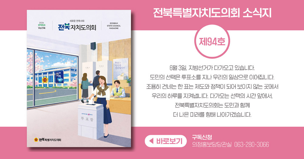 전북특별자치도의회 소식지 제94호 입니다.
봄 호의 표지는 6월 3일 지방선거하는 모습을 담은 그림입니다.
도민의 선택은 투표소를 지나 우리의 일상으로 이어집니다.
조용히 건네는 한 표는 제도와 정책이 되어 보이지 않는 곳에서 우리의 하루를 지켜냅니다.
다가오는 선택의 시간 앞에서, 전북특별자치도의회는 도민과 함께 더 나은 미래를 향해 나아가겠습니다.
구독신청은 의정홍보담당관실 063-280-3066으로 부탁드립니다.