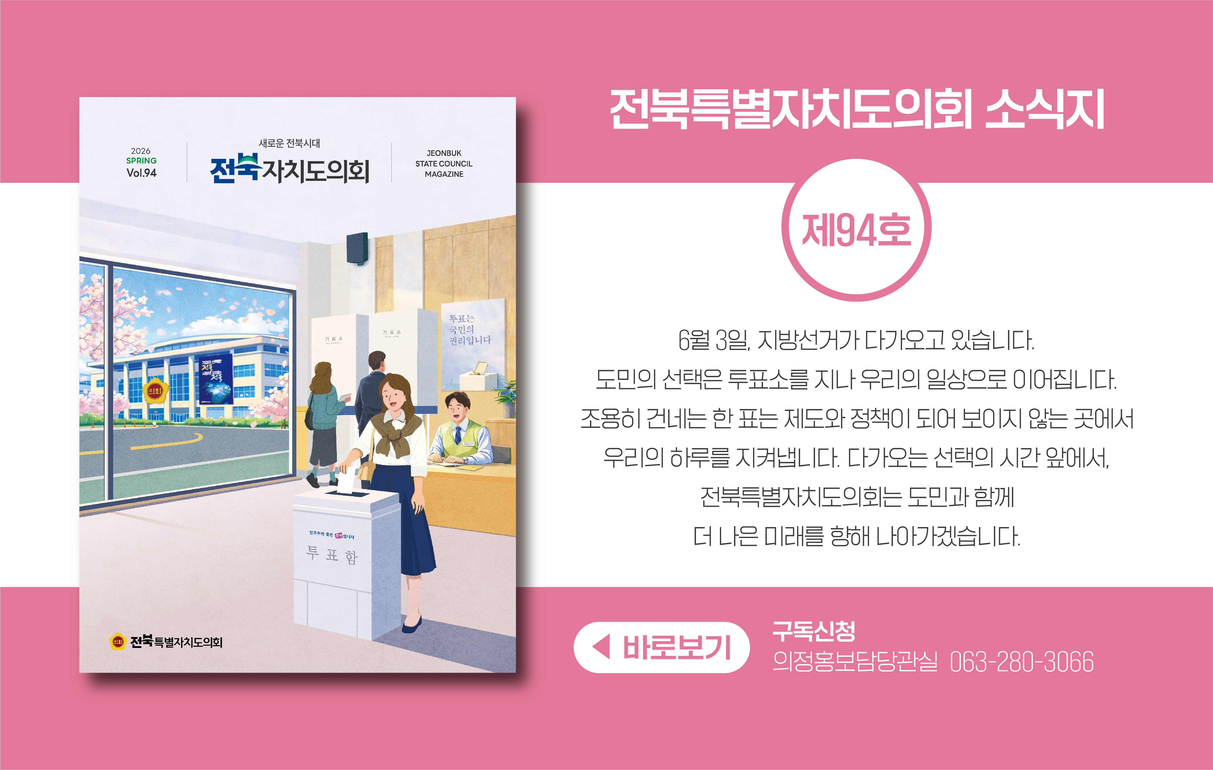 전북특별자치도의회 소식지 제94호 입니다.
봄 호의 표지는 6월 3일 지방선거하는 모습을 담은 그림입니다.
도민의 선택은 투표소를 지나 우리의 일상으로 이어집니다.
조용히 건네는 한 표는 제도와 정책이 되어 보이지 않는 곳에서 우리의 하루를 지켜냅니다.
다가오는 선택의 시간 앞에서, 전북특별자치도의회는 도민과 함께 더 나은 미래를 향해 나아가겠습니다.
구독신청은 의정홍보담당관실 063-280-3066으로 부탁드립니다.